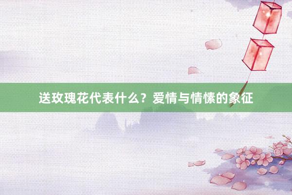 送玫瑰花代表什么?爱情与情愫的象征